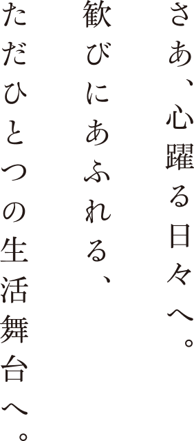 さあ、心躍る日々へ。歓びにあふれる、ただひとつの生活舞台へ。